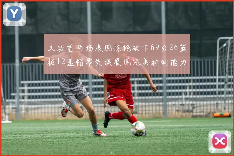 文班首两场表现惊艳砍下69分26篮板12盖帽零失误展现完美控制能力