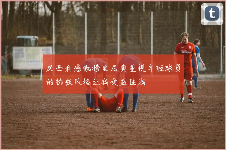 皮西利感慨穆里尼奥重视年轻球员的执教风格让我受益匪浅