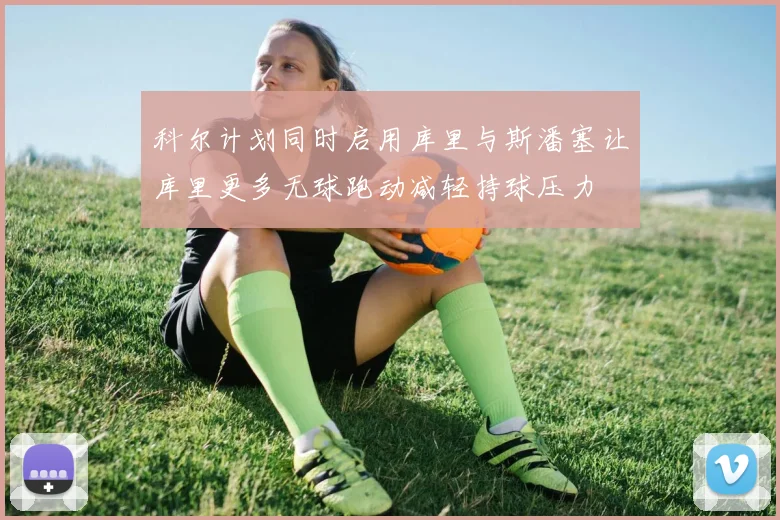 科尔计划同时启用库里与斯潘塞让库里更多无球跑动减轻持球压力