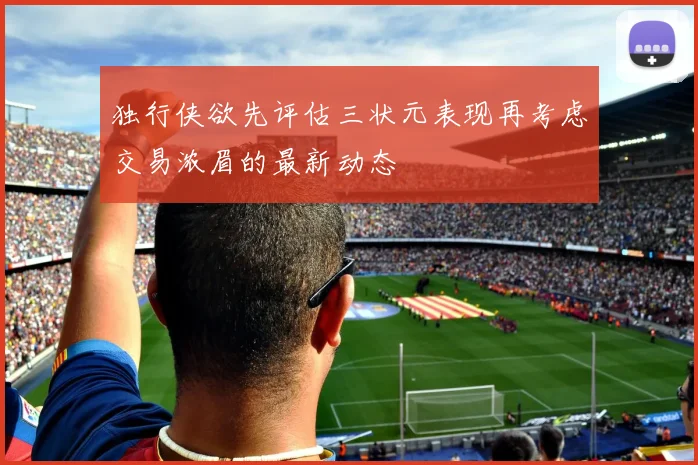 独行侠欲先评估三状元表现再考虑交易浓眉的最新动态