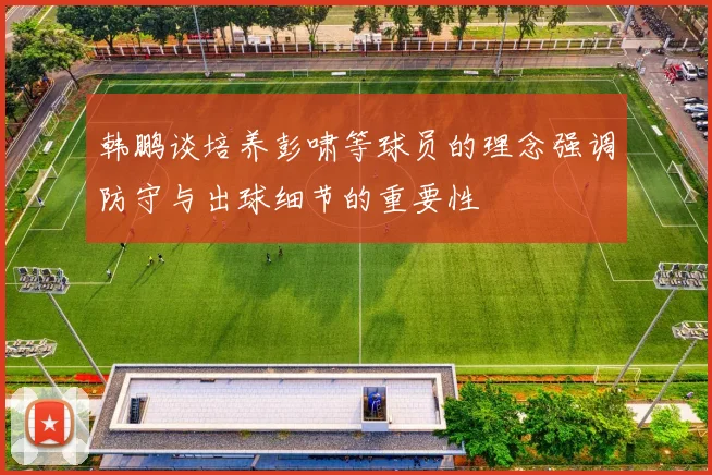 韩鹏谈培养彭啸等球员的理念强调防守与出球细节的重要性