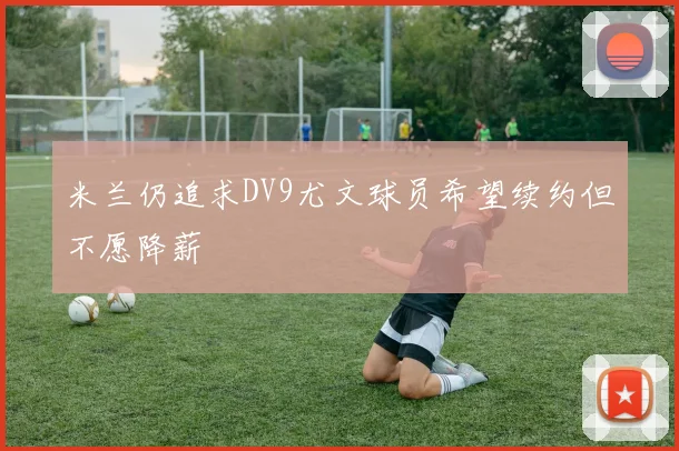 米兰仍追求DV9尤文球员希望续约但不愿降薪