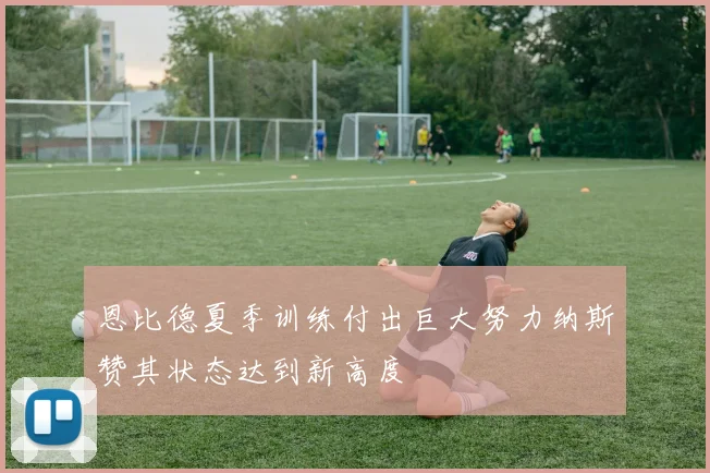 恩比德夏季训练付出巨大努力纳斯赞其状态达到新高度