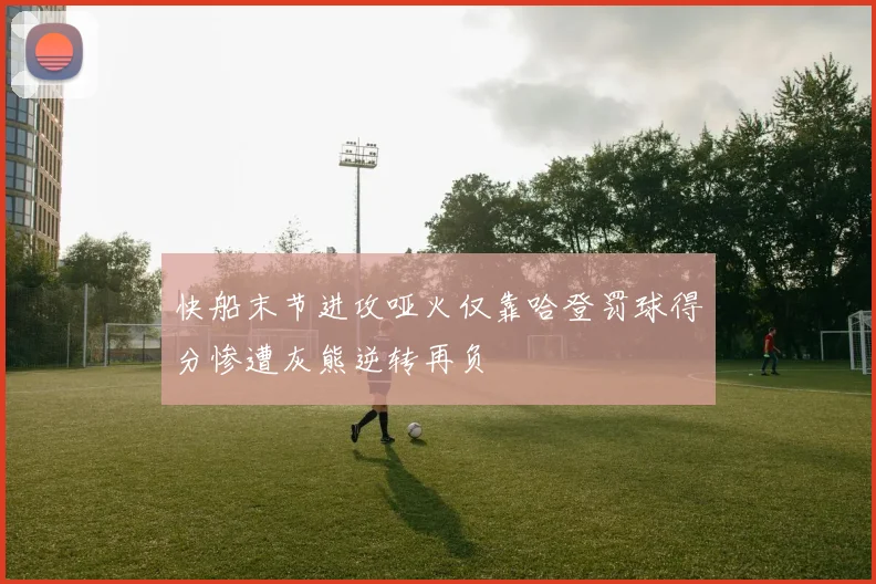快船末节进攻哑火仅靠哈登罚球得分惨遭灰熊逆转再负