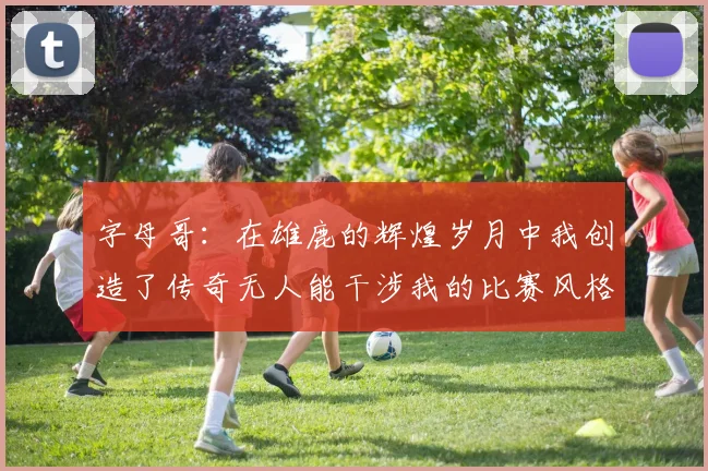 字母哥：在雄鹿的辉煌岁月中我创造了传奇无人能干涉我的比赛风格