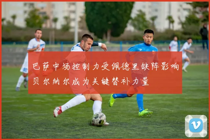 巴萨中场控制力受佩德里缺阵影响贝尔纳尔成为关键替补力量