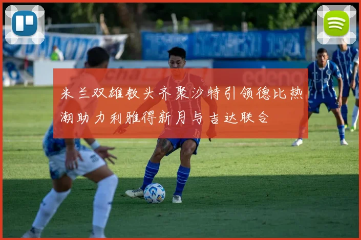 米兰双雄教头齐聚沙特引领德比热潮助力利雅得新月与吉达联合