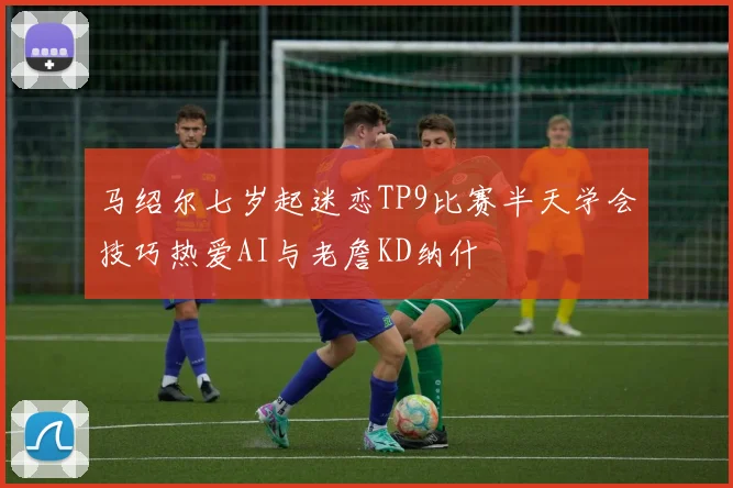 马绍尔七岁起迷恋TP9比赛半天学会技巧热爱AI与老詹KD纳什