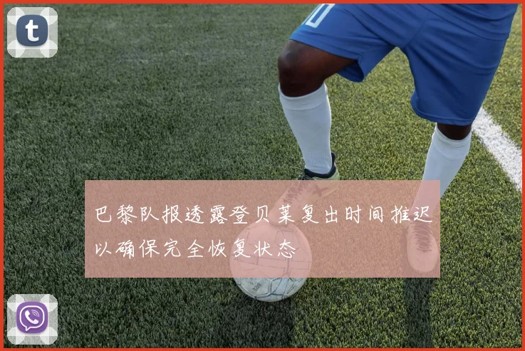 巴黎队报透露登贝莱复出时间推迟以确保完全恢复状态