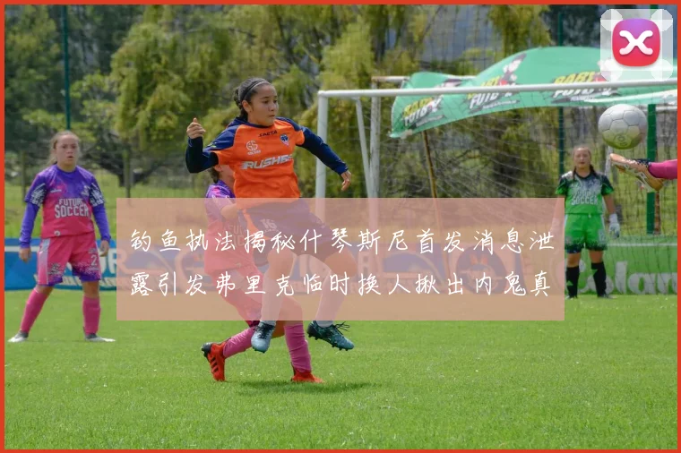 钓鱼执法揭秘什琴斯尼首发消息泄露引发弗里克临时换人揪出内鬼真相