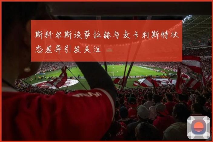斯科尔斯谈萨拉赫与麦卡利斯特状态差异引发关注