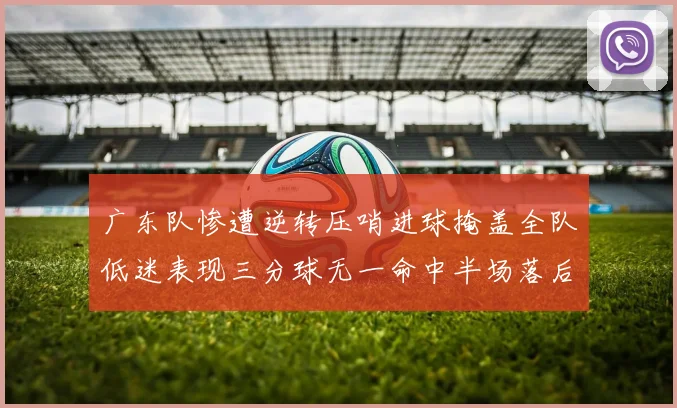广东队惨遭逆转压哨进球掩盖全队低迷表现三分球无一命中半场落后26分