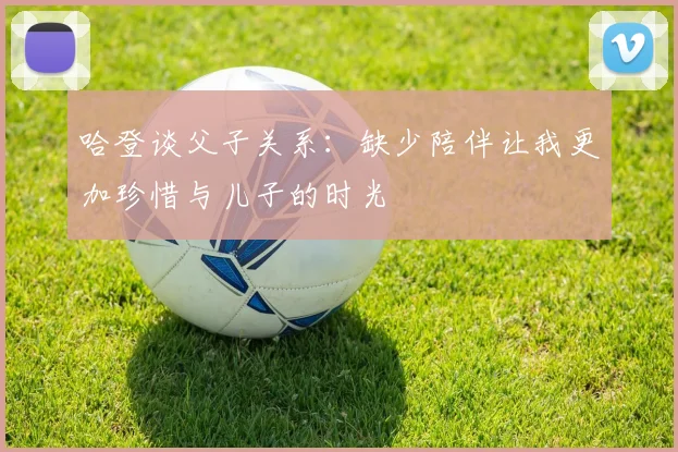哈登谈父子关系：缺少陪伴让我更加珍惜与儿子的时光