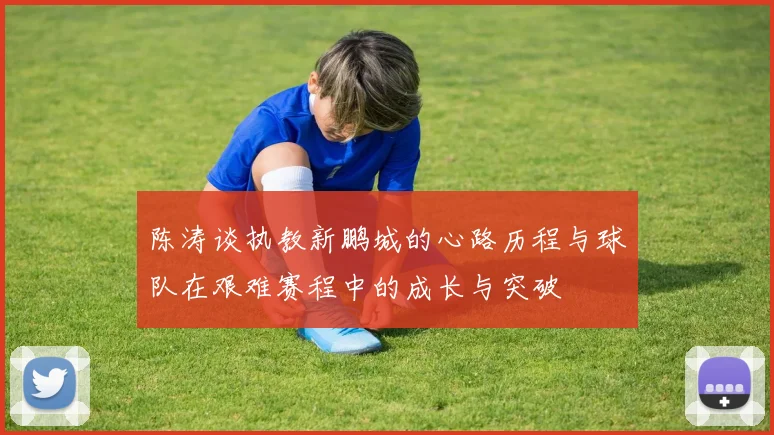 陈涛谈执教新鹏城的心路历程与球队在艰难赛程中的成长与突破