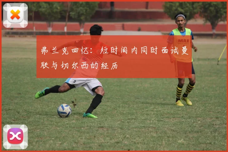 弗兰克回忆：短时间内同时面试曼联与切尔西的经历
