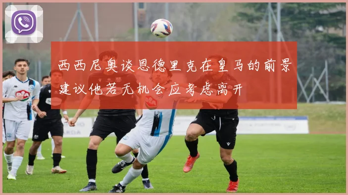西西尼奥谈恩德里克在皇马的前景建议他若无机会应考虑离开