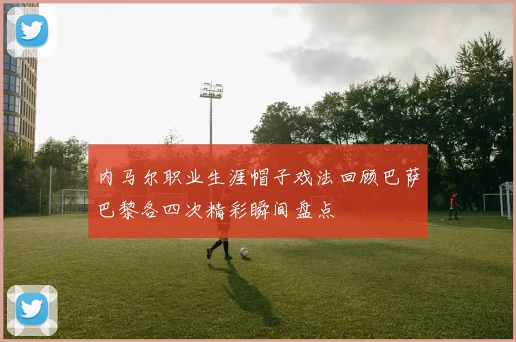 内马尔职业生涯帽子戏法回顾巴萨巴黎各四次精彩瞬间盘点