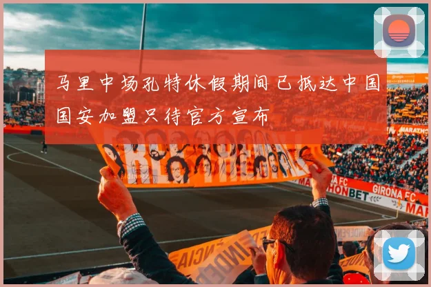 马里中场孔特休假期间已抵达中国国安加盟只待官方宣布