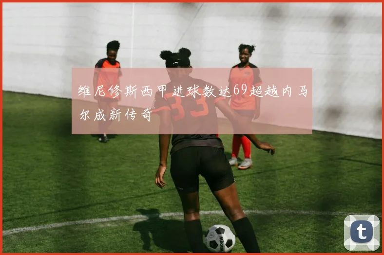 维尼修斯西甲进球数达69超越内马尔成新传奇