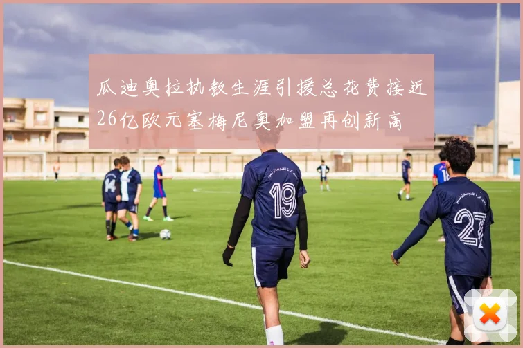 瓜迪奥拉执教生涯引援总花费接近26亿欧元塞梅尼奥加盟再创新高