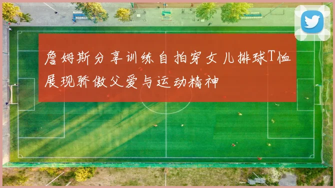 詹姆斯分享训练自拍穿女儿排球T恤展现骄傲父爱与运动精神
