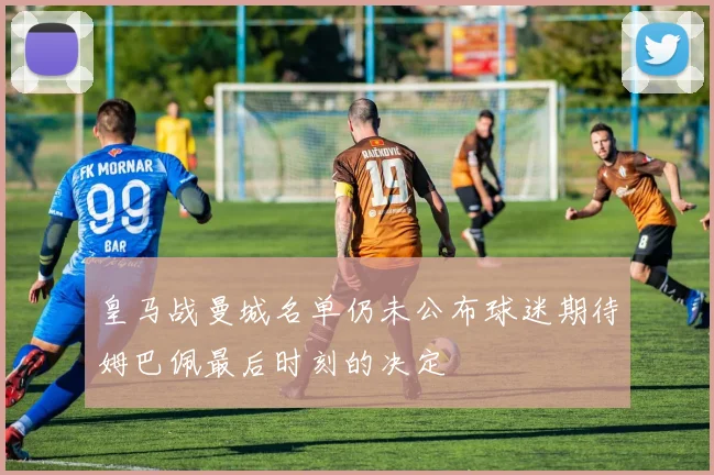 皇马战曼城名单仍未公布球迷期待姆巴佩最后时刻的决定