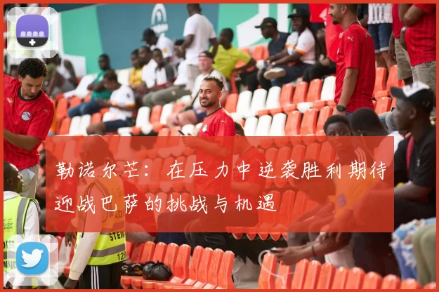 勒诺尔芒：在压力中逆袭胜利期待迎战巴萨的挑战与机遇