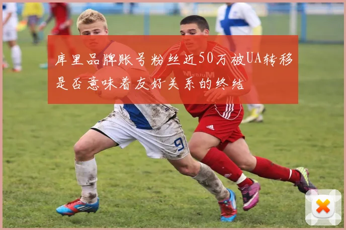 库里品牌账号粉丝近50万被UA转移是否意味着友好关系的终结
