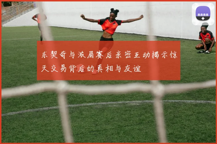 东契奇与浓眉赛后亲密互动揭示惊天交易背后的真相与友谊