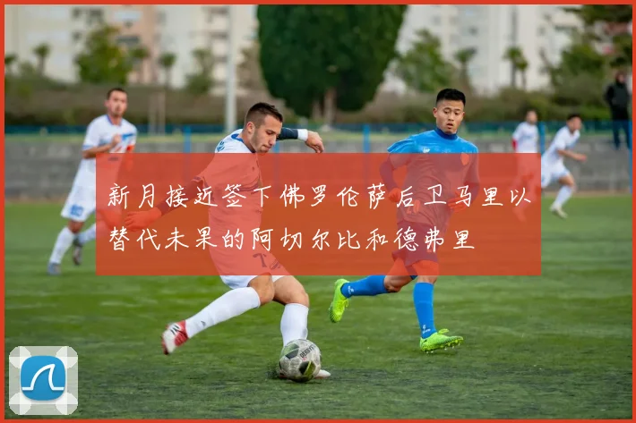 新月接近签下佛罗伦萨后卫马里以替代未果的阿切尔比和德弗里