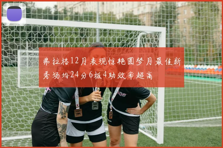 弗拉格12月表现惊艳圆梦月最佳新秀场均24分6板4助效率超高