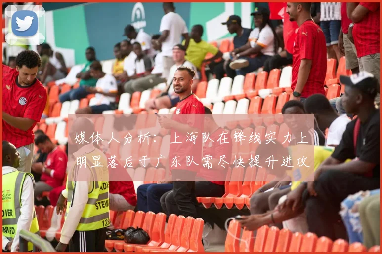 媒体人分析：上海队在锋线实力上明显落后于广东队需尽快提升进攻火力