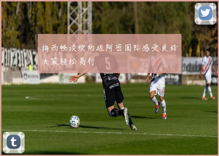 梅西畅谈续约迈阿密国际感受良好决策轻松易行