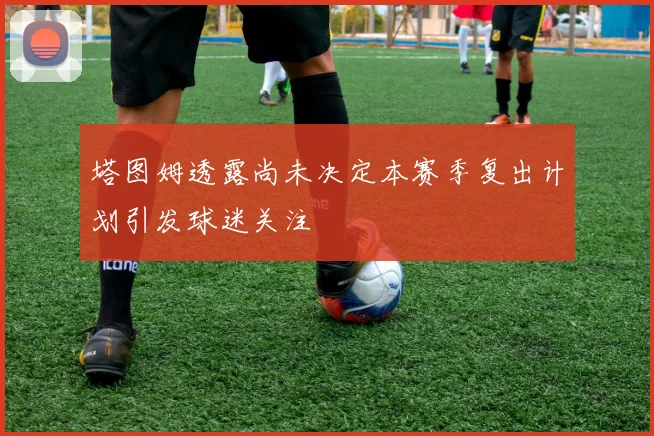 塔图姆透露尚未决定本赛季复出计划引发球迷关注