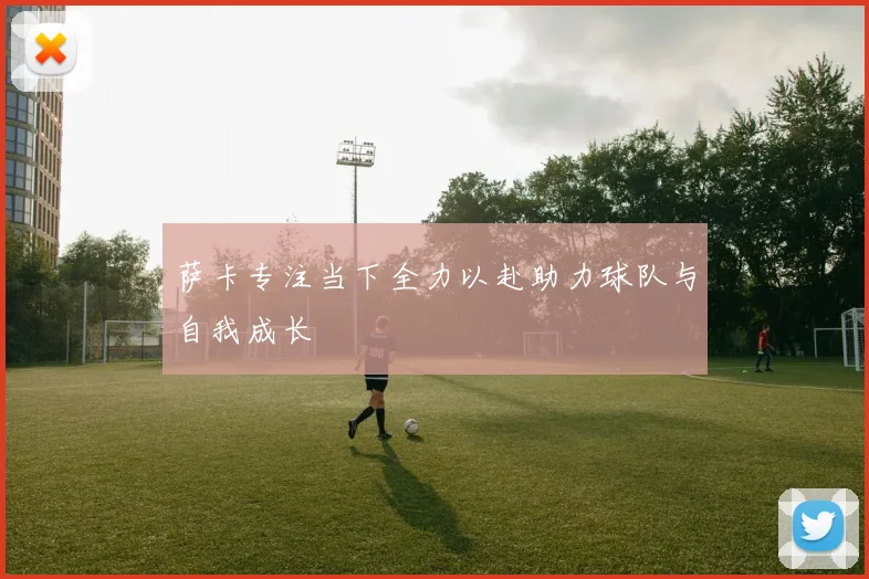 萨卡专注当下全力以赴助力球队与自我成长