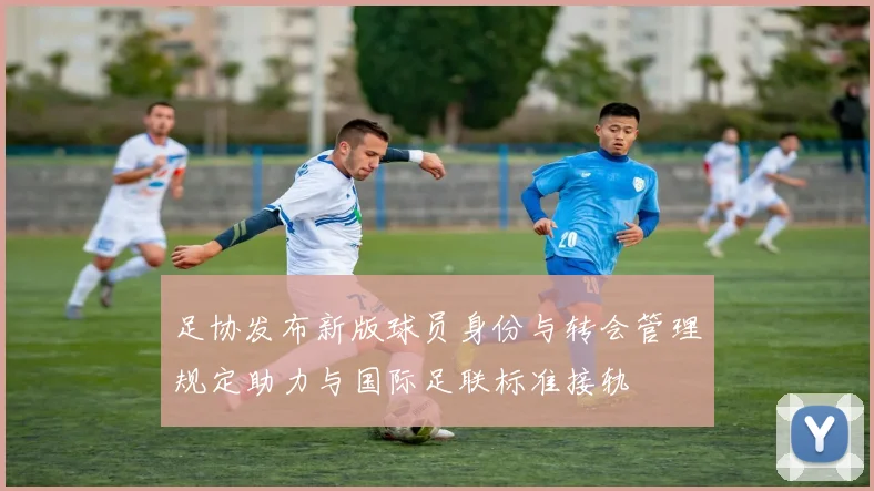 足协发布新版球员身份与转会管理规定助力与国际足联标准接轨