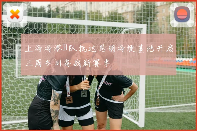 上海海港B队抵达昆明海埂基地开启三周冬训备战新赛季