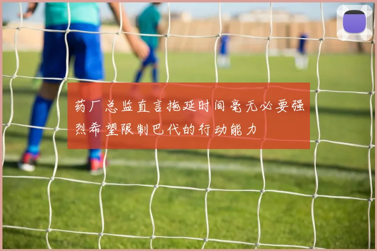 药厂总监直言拖延时间毫无必要强烈希望限制巴代的行动能力
